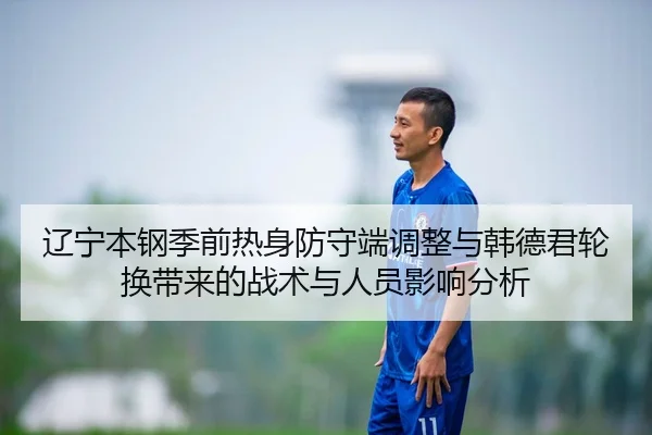 辽宁本钢季前热身防守端调整与韩德君轮换带来的战术与人员影响分析