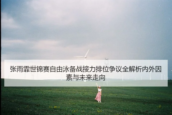 张雨霏世锦赛自由泳备战接力排位争议全解析内外因素与未来走向